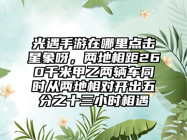 光遇手游在哪里点击星象呀，两地相距260千米甲乙两辆车同时从两地相对开出五分之十三小时相遇