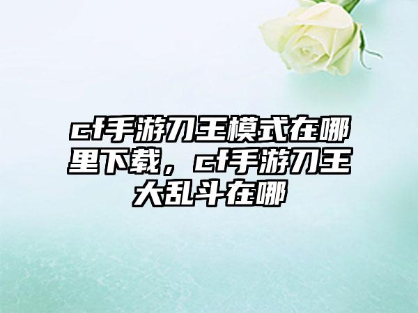 cf手游刀王模式在哪里下载，cf手游刀王大乱斗在哪