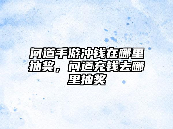 问道手游冲钱在哪里抽奖，问道充钱去哪里抽奖