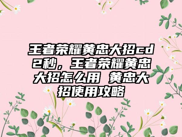 王者荣耀黄忠大招cd2秒，王者荣耀黄忠大招怎么用 黄忠大招使用攻略