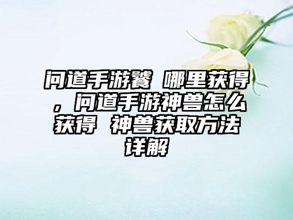 问道手游饕鬒哪里获得，问道手游神兽怎么获得 神兽获取方法详解