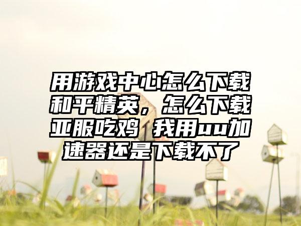 用游戏中心怎么下载和平精英，怎么下载亚服吃鸡 我用uu加速器还是下载不了