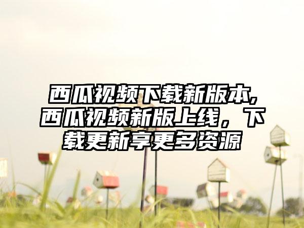 西瓜视频下载新版本,西瓜视频新版上线，下载更新享更多资源