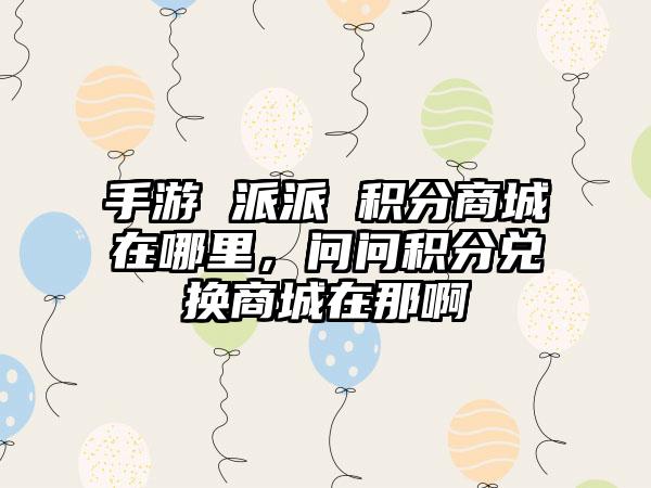 手游 派派 积分商城在哪里，问问积分兑换商城在那啊