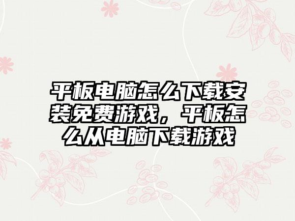 平板电脑怎么下载安装免费游戏，平板怎么从电脑下载游戏