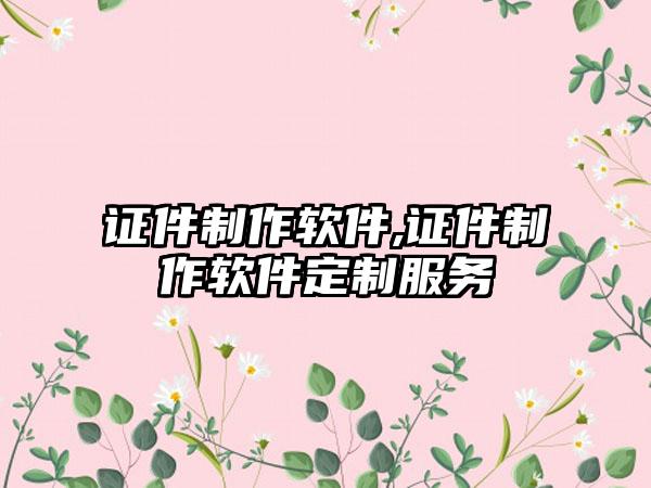 证件制作软件,证件制作软件定制服务