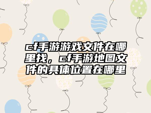 cf手游游戏文件在哪里找，cf手游地图文件的具体位置在哪里