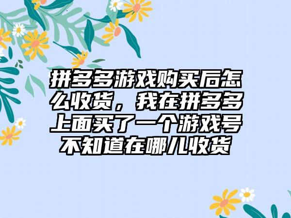 拼多多游戏购买后怎么收货，我在拼多多上面买了一个游戏号不知道在哪儿收货