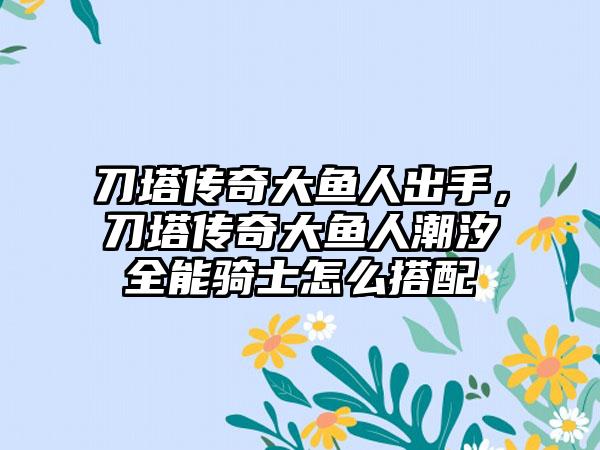 刀塔传奇大鱼人出手，刀塔传奇大鱼人潮汐全能骑士怎么搭配