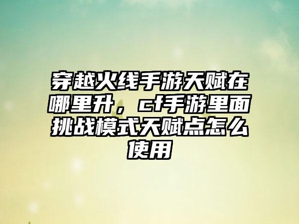 穿越火线手游天赋在哪里升，cf手游里面挑战模式天赋点怎么使用