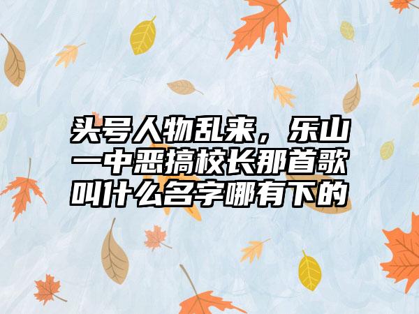 头号人物乱来，乐山一中恶搞校长那首歌叫什么名字哪有下的