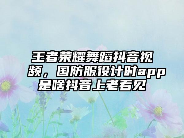王者荣耀舞蹈抖音视频，国防服役计时app是啥抖音上老看见