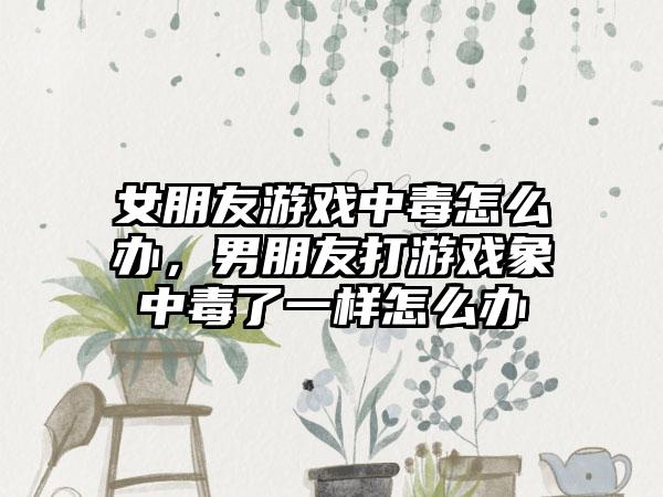 女朋友游戏中毒怎么办，男朋友打游戏象中毒了一样怎么办