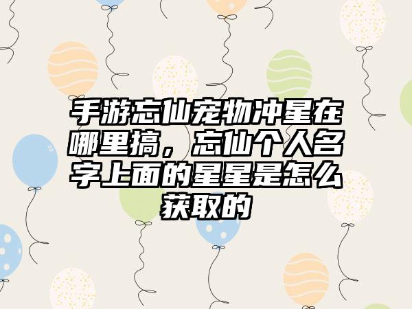 手游忘仙宠物冲星在哪里搞，忘仙个人名字上面的星星是怎么获取的