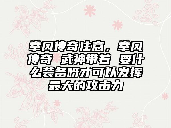 拳风传奇注意，拳风传奇 武神带着 要什么装备呀才可以发挥最大的攻击力