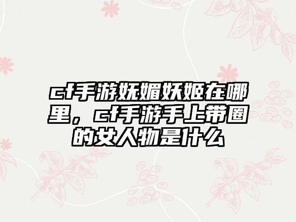 cf手游妩媚妖姬在哪里，cf手游手上带圈的女人物是什么