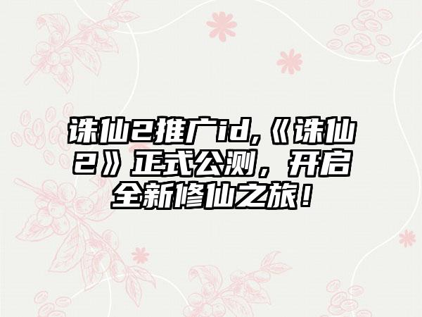 诛仙2推广id,《诛仙2》正式公测，开启全新修仙之旅！
