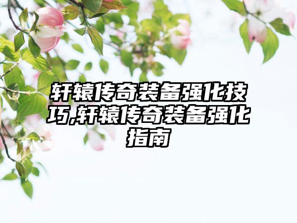 轩辕传奇装备强化技巧,轩辕传奇装备强化指南