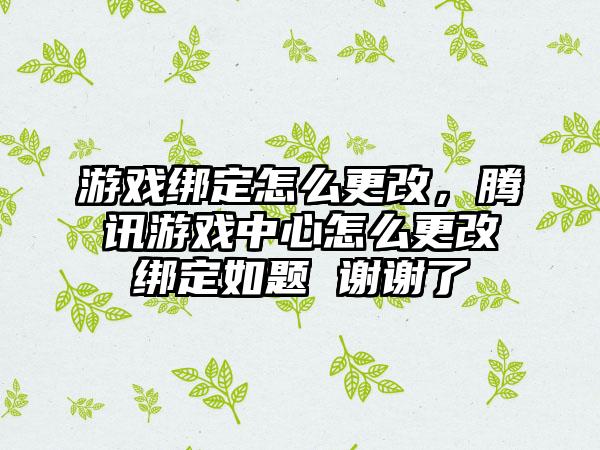游戏绑定怎么更改，腾讯游戏中心怎么更改绑定如题 谢谢了