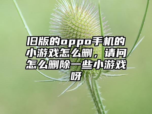 旧版的oppo手机的小游戏怎么删，请问怎么删除一些小游戏呀