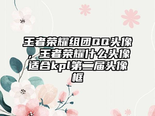 王者荣耀组团QQ头像，王者荣耀什么头像适合kpl第二届头像框