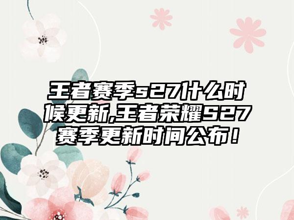 王者赛季s27什么时候更新,王者荣耀S27赛季更新时间公布！