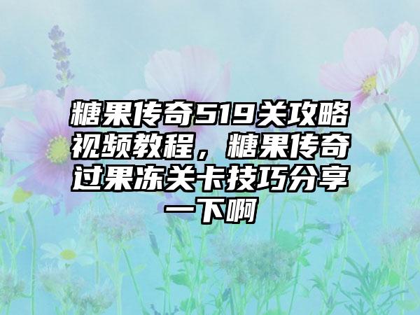 糖果传奇519关攻略视频教程，糖果传奇过果冻关卡技巧分享一下啊