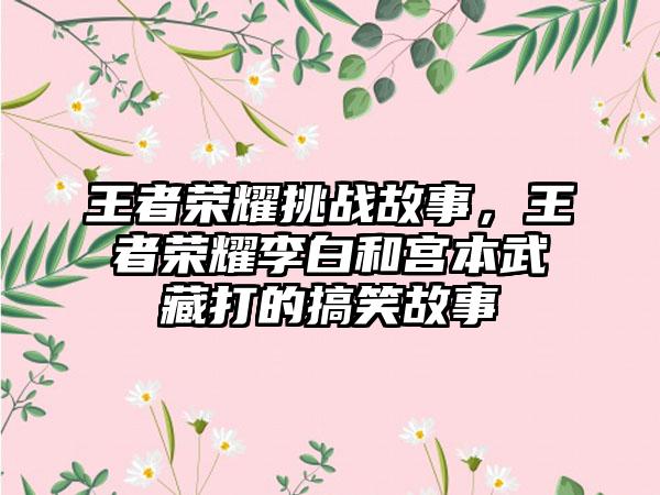 王者荣耀挑战故事，王者荣耀李白和宫本武藏打的搞笑故事