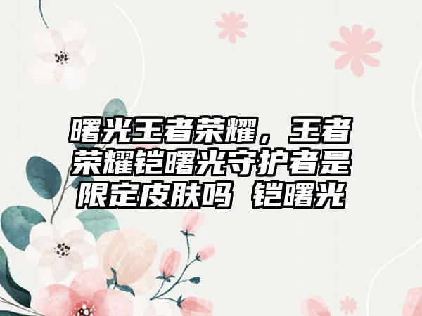 曙光王者荣耀，王者荣耀铠曙光守护者是限定皮肤吗 铠曙光