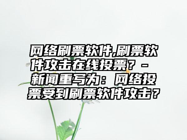 网络刷票软件,刷票软件攻击在线投票？- 新闻重写为：网络投票受到刷票软件攻击？