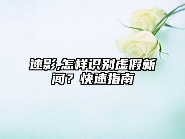 速影,怎样识别虚假新闻？快速指南