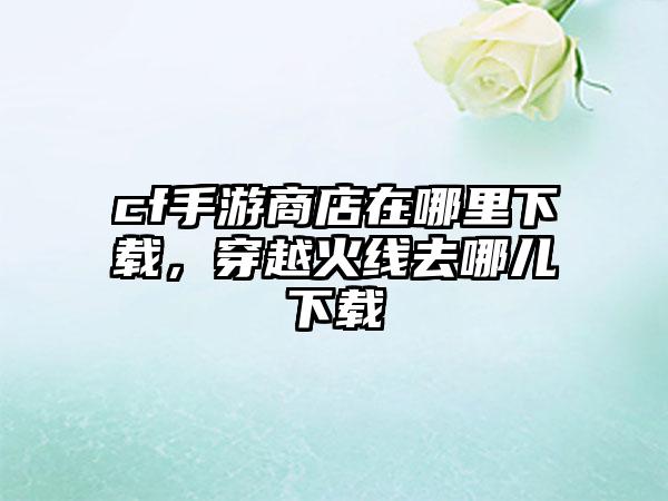 cf手游商店在哪里下载，穿越火线去哪儿下载