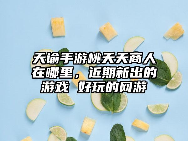 天谕手游桃夭夭商人在哪里，近期新出的游戏 好玩的网游