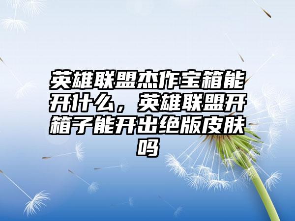 英雄联盟杰作宝箱能开什么，英雄联盟开箱子能开出绝版皮肤吗