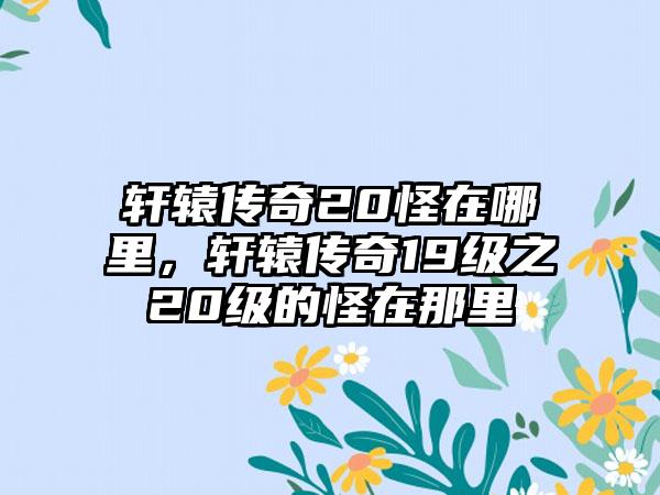 轩辕传奇20怪在哪里，轩辕传奇19级之20级的怪在那里