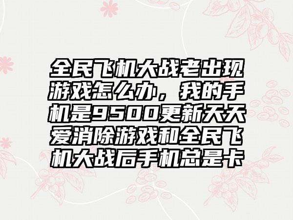 全民飞机大战老出现游戏怎么办，我的手机是9500更新天天爱消除游戏和全民飞机大战后手机总是卡