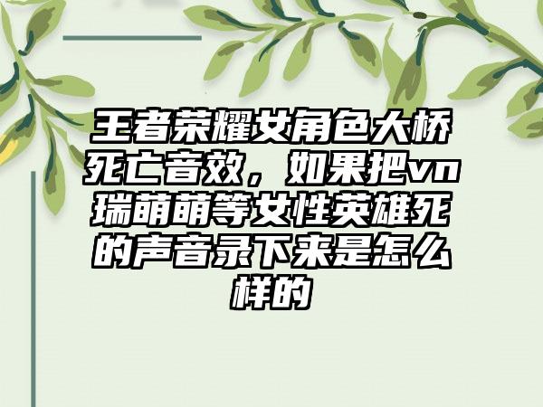 王者荣耀女角色大桥死亡音效，如果把vn瑞萌萌等女性英雄死的声音录下来是怎么样的