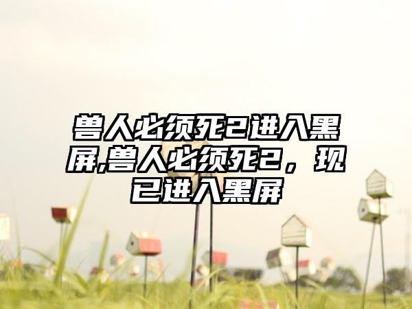 兽人必须死2进入黑屏,兽人必须死2，现已进入黑屏