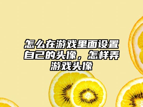 怎么在游戏里面设置自己的头像，怎样弄游戏头像