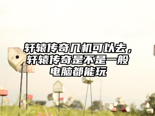 轩辕传奇几机可以去，轩辕传奇是不是一般电脑都能玩