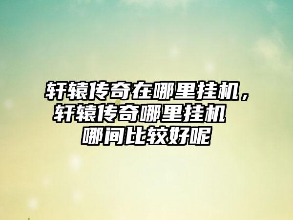 轩辕传奇在哪里挂机，轩辕传奇哪里挂机 哪间比较好呢