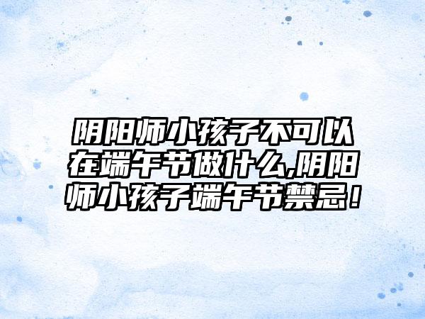 阴阳师小孩子不可以在端午节做什么,阴阳师小孩子端午节禁忌！