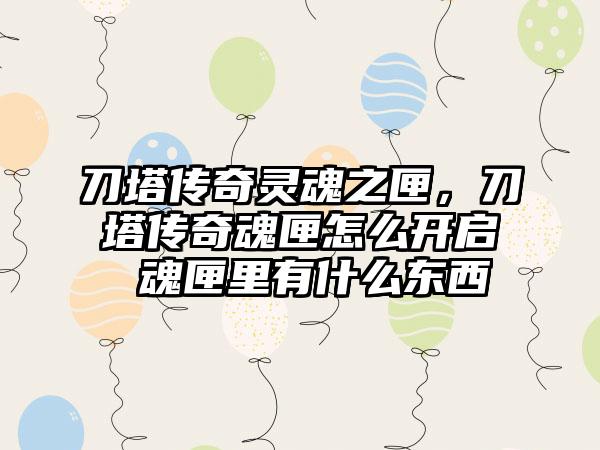 刀塔传奇灵魂之匣，刀塔传奇魂匣怎么开启 魂匣里有什么东西