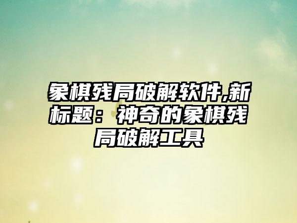 象棋残局破解软件,新标题：神奇的象棋残局破解工具