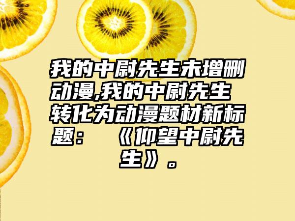 我的中尉先生未增删动漫,我的中尉先生 转化为动漫题材新标题： 《仰望中尉先生》。