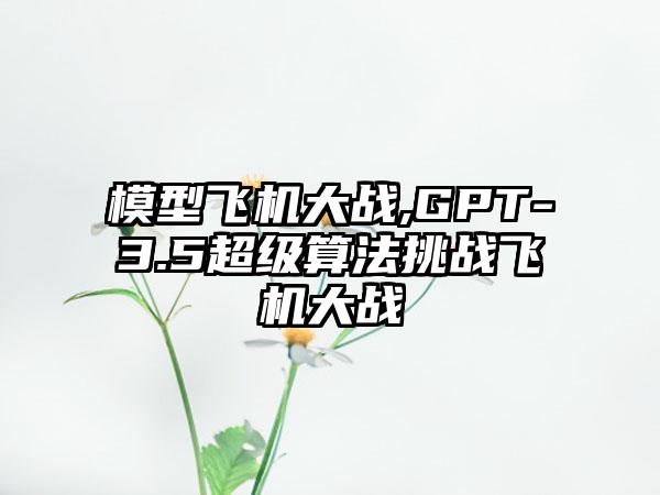 模型飞机大战,GPT-3.5超级算法挑战飞机大战