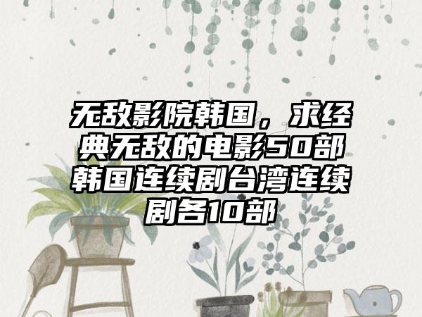 无敌影院韩国，求经典无敌的电影50部韩国连续剧台湾连续剧各10部