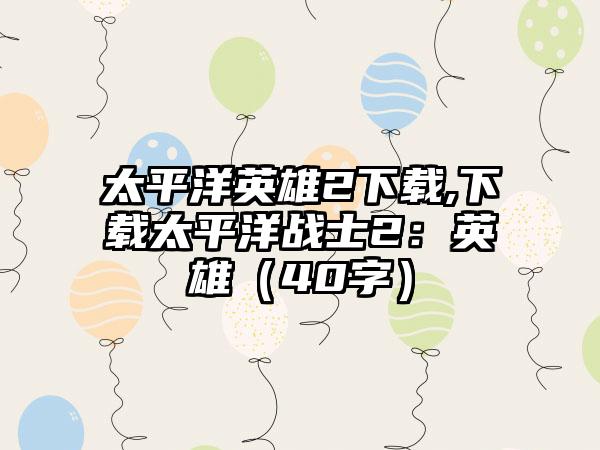 太平洋英雄2下载,下载太平洋战士2：英雄（40字）