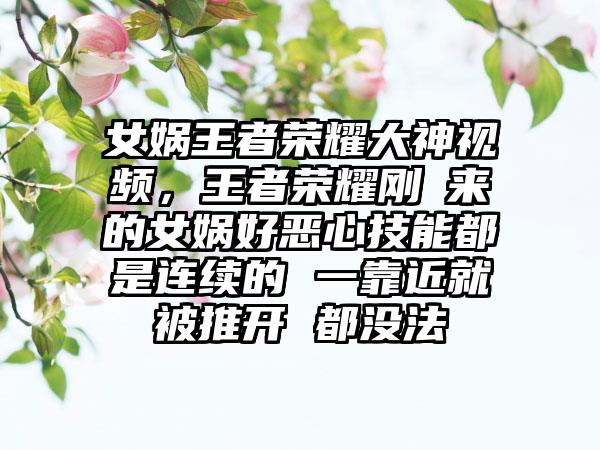 女娲王者荣耀大神视频,王者荣耀刚岀来的女娲好恶心技能都是连续的 一靠近就被推开 都没法