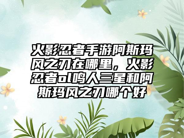 火影忍者手游阿斯玛风之刃在哪里，火影忍者ol鸣人三星和阿斯玛风之刃哪个好